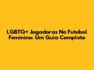 LGBTQ+ Jogadoras No Futebol Feminino: Um Guia Completo