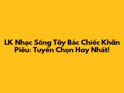 LK Nhạc Sống Tây Bắc Chiếc Khăn Piêu: Tuyển Chọn Hay Nhất!
