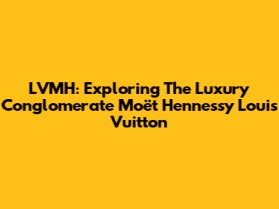 LVMH: Exploring The Luxury Conglomerate Moët Hennessy Louis Vuitton