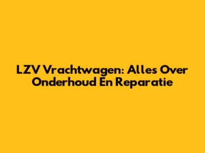 LZV Vrachtwagen: Alles Over Onderhoud En Reparatie