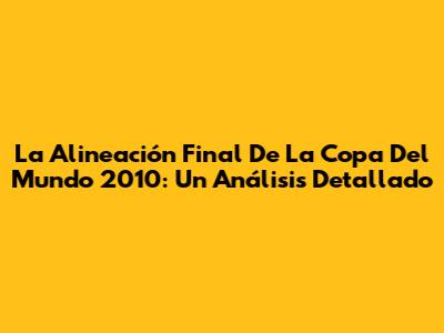 La Alineación Final De La Copa Del Mundo 2010: Un Análisis Detallado