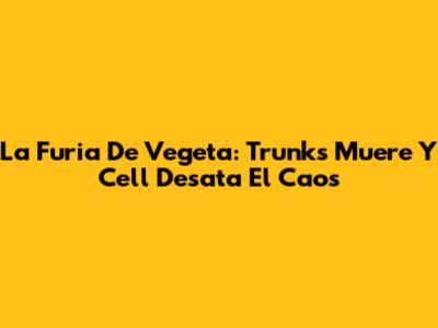 La Furia De Vegeta: Trunks Muere Y Cell Desata El Caos