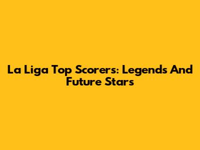 La Liga Top Scorers: Legends And Future Stars