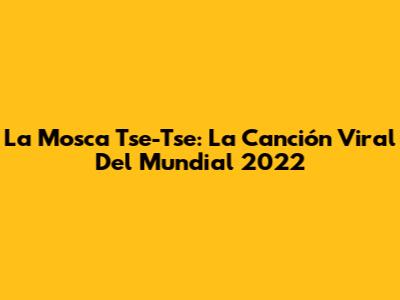 La Mosca Tse-Tse: La Canción Viral Del Mundial 2022