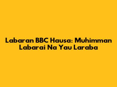 Labaran BBC Hausa: Muhimman Labarai Na Yau Laraba