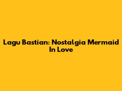 Lagu Bastian: Nostalgia Mermaid In Love