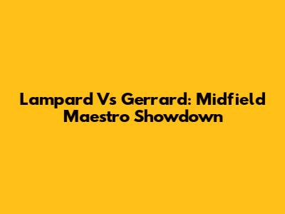 Lampard Vs Gerrard: Midfield Maestro Showdown