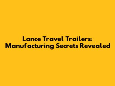 Lance Travel Trailers: Manufacturing Secrets Revealed