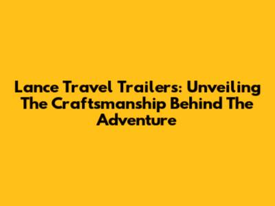 Lance Travel Trailers: Unveiling The Craftsmanship Behind The Adventure