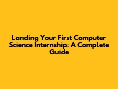 Landing Your First Computer Science Internship: A Complete Guide
