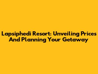 Lapsiphedi Resort: Unveiling Prices And Planning Your Getaway