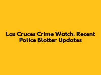 Las Cruces Crime Watch: Recent Police Blotter Updates