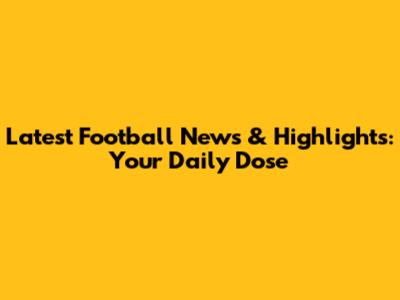 Latest Football News & Highlights: Your Daily Dose