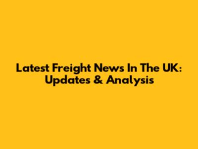 Latest Freight News In The UK: Updates & Analysis