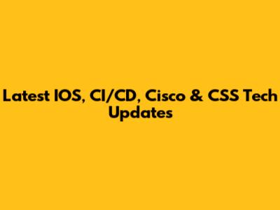 Latest IOS, CI/CD, Cisco & CSS Tech Updates