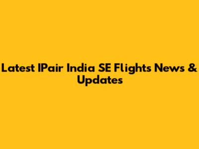 Latest IPair India SE Flights News & Updates