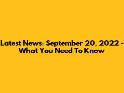 Latest News: September 20, 2022 - What You Need To Know
