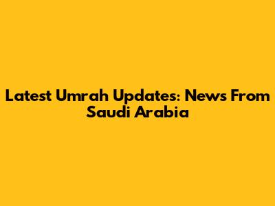 Latest Umrah Updates: News From Saudi Arabia