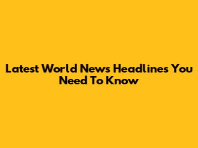 Latest World News Headlines You Need To Know