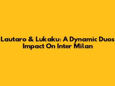 Lautaro & Lukaku: A Dynamic Duo's Impact On Inter Milan