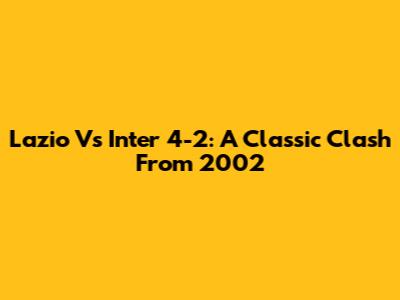Lazio Vs Inter 4-2: A Classic Clash From 2002