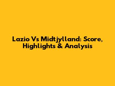 Lazio Vs Midtjylland: Score, Highlights & Analysis
