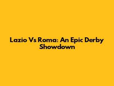 Lazio Vs Roma: An Epic Derby Showdown