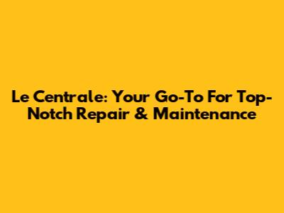 Le Centrale: Your Go-To For Top-Notch Repair & Maintenance