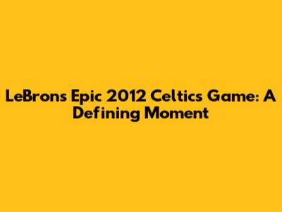 LeBron's Epic 2012 Celtics Game: A Defining Moment