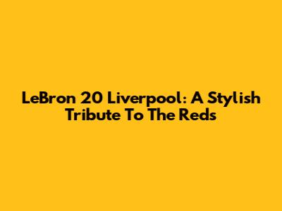 LeBron 20 Liverpool: A Stylish Tribute To The Reds
