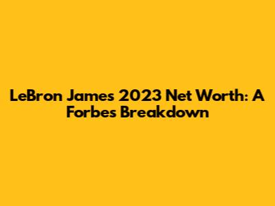 LeBron James' 2023 Net Worth: A Forbes Breakdown