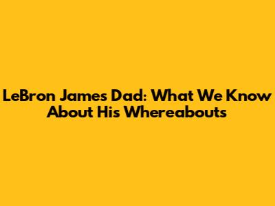 LeBron James' Dad: What We Know About His Whereabouts