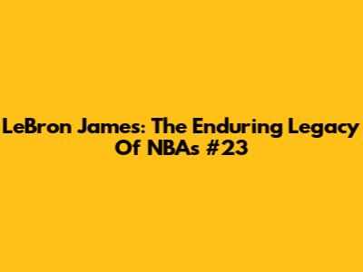 LeBron James: The Enduring Legacy Of NBA's #23