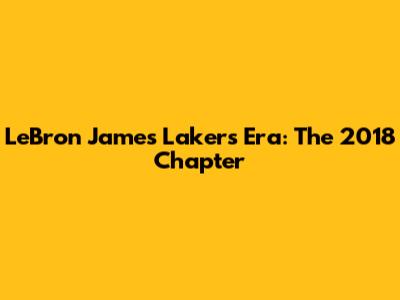 LeBron James Lakers Era: The 2018 Chapter