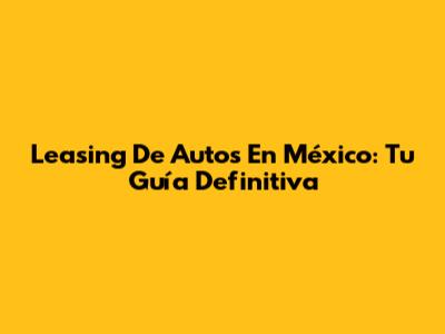 Leasing De Autos En México: Tu Guía Definitiva