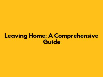 Leaving Home: A Comprehensive Guide