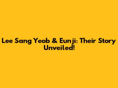 Lee Sang Yeob & Eunji: Their Story Unveiled!