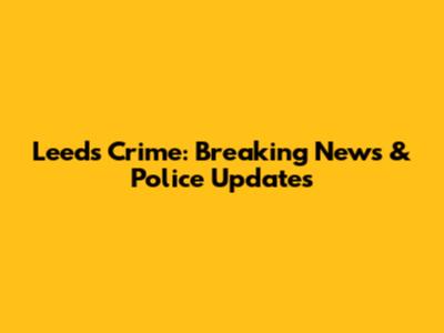 Leeds Crime: Breaking News & Police Updates