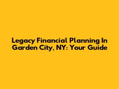 Legacy Financial Planning In Garden City, NY: Your Guide