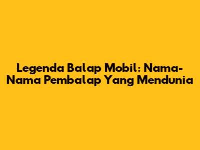 Legenda Balap Mobil: Nama-Nama Pembalap Yang Mendunia