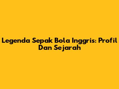 Legenda Sepak Bola Inggris: Profil Dan Sejarah