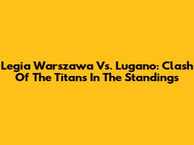Legia Warszawa Vs. Lugano: Clash Of The Titans In The Standings
