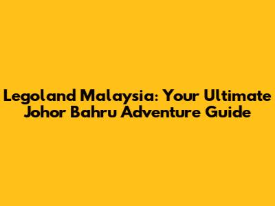 Legoland Malaysia: Your Ultimate Johor Bahru Adventure Guide