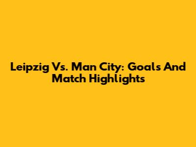 Leipzig Vs. Man City: Goals And Match Highlights