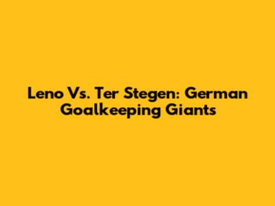 Leno Vs. Ter Stegen: German Goalkeeping Giants