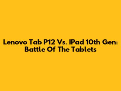 Lenovo Tab P12 Vs. IPad 10th Gen: Battle Of The Tablets