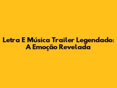 Letra E Música Trailer Legendado: A Emoção Revelada