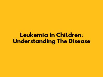 Leukemia In Children: Understanding The Disease