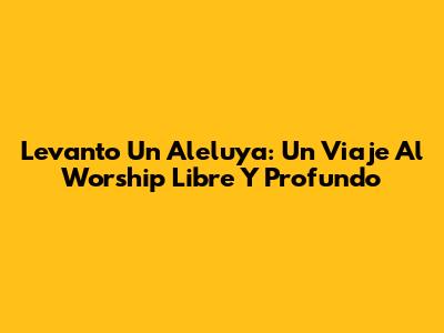 Levanto Un Aleluya: Un Viaje Al Worship Libre Y Profundo