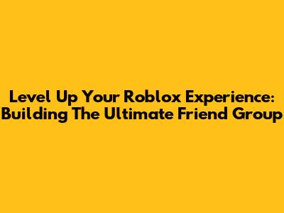 Level Up Your Roblox Experience: Building The Ultimate Friend Group